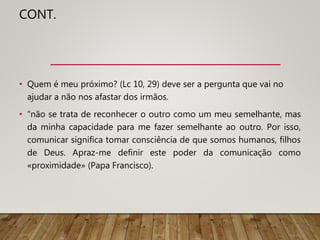 CONT.
• Quem é meu próximo? (Lc 10, 29) deve ser a pergunta que vai no
ajudar a não nos afastar dos irmãos.
• “não se trata de reconhecer o outro como um meu semelhante, mas
da minha capacidade para me fazer semelhante ao outro. Por isso,
comunicar significa tomar consciência de que somos humanos, filhos
de Deus. Apraz-me definir este poder da comunicação como
«proximidade» (Papa Francisco).
 