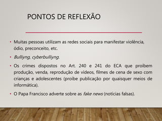 PONTOS DE REFLEXÃO
• Muitas pessoas utilizam as redes sociais para manifestar violência,
ódio, preconceito, etc.
• Bulliyng, cyberbulliyng.
• Os crimes dispostos no Art. 240 e 241 do ECA que proíbem
produção, venda, reprodução de vídeos, filmes de cena de sexo com
crianças e adolescentes (proíbe publicação por quaisquer meios de
informática).
• O Papa Francisco adverte sobre as fake news (notícias falsas).
 