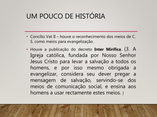 UM POUCO DE HISTÓRIA
• Concílio Vat II – houve o reconhecimento dos meios de C.
S. como meios para evangelização.
• Houve a publicação do decreto Inter Mirifica. (3. A
Igreja católica, fundada por Nosso Senhor
Jesus Cristo para levar a salvação a todos os
homens, e por isso mesmo obrigada a
evangelizar, considera seu dever pregar a
mensagem de salvação, servindo-se dos
meios de comunicação social, e ensina aos
homens a usar rectamente estes meios. )
 