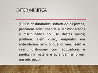 INTER MIRIFICA
• (10. Os destinatários, sobretudo os jovens,
procurem acostumar-se a ser moderados
e disciplinados no uso destes meios;
ponham, além disso, empenho em
entenderem bem o que ouvem, lêem e
vêem; dialoguem com educadores e
peritos na matéria e aprendam a formar
um reto juízo).
 