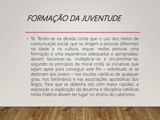 FORMAÇÃO DA JUVENTUDE
• 16. Tendo-se na devida conta que o uso dos meios de
comunicação social, que se dirigem a pessoas diferentes
na idade e na cultura, requer nestas pessoas uma
formação e uma experiência adequadas e apropriadas,
devem favorecer-se, multiplicar-se e encaminhar-se,
segundo os princípios da moral cristã, as iniciativas que
sejam aptas para conseguir este fim – sobretudo se se
destinam aos jovens – nas escolas católicas de qualquer
grau, nos Seminários e nas associações apostólicas dos
leigos. Para que se obtenha isto com maior rapidez, a
exposição e explicação da doutrina e disciplina católicas
nesta matéria devem ter lugar no ensino do catecismo.
 