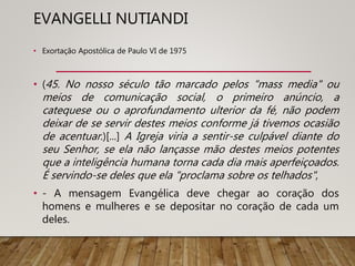 EVANGELLI NUTIANDI
• Exortação Apostólica de Paulo VI de 1975
• (45. No nosso século tão marcado pelos "mass media" ou
meios de comunicação social, o primeiro anúncio, a
catequese ou o aprofundamento ulterior da fé, não podem
deixar de se servir destes meios conforme já tivemos ocasião
de acentuar.)[...] A Igreja viria a sentir-se culpável diante do
seu Senhor, se ela não lançasse mão destes meios potentes
que a inteligência humana torna cada dia mais aperfeiçoados.
É servindo-se deles que ela "proclama sobre os telhados",
• - A mensagem Evangélica deve chegar ao coração dos
homens e mulheres e se depositar no coração de cada um
deles.
 