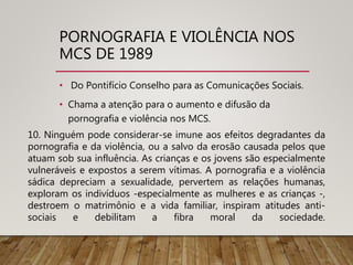 PORNOGRAFIA E VIOLÊNCIA NOS
MCS DE 1989
• Do Pontifício Conselho para as Comunicações Sociais.
• Chama a atenção para o aumento e difusão da
pornografia e violência nos MCS.
10. Ninguém pode considerar-se imune aos efeitos degradantes da
pornografia e da violência, ou a salvo da erosão causada pelos que
atuam sob sua influência. As crianças e os jovens são especialmente
vulneráveis e expostos a serem vítimas. A pornografia e a violência
sádica depreciam a sexualidade, pervertem as relações humanas,
exploram os indivíduos -especialmente as mulheres e as crianças -,
destroem o matrimônio e a vida familiar, inspiram atitudes anti-
sociais e debilitam a fibra moral da sociedade.
 