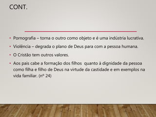 CONT.
• Pornografia – torna o outro como objeto e é uma indústria lucrativa.
• Violência – degrada o plano de Deus para com a pessoa humana.
• O Cristão tem outros valores.
• Aos pais cabe a formação dos filhos quanto à dignidade da pessoa
como filha e filho de Deus na virtude da castidade e em exemplos na
vida familiar. (nº 24)
 