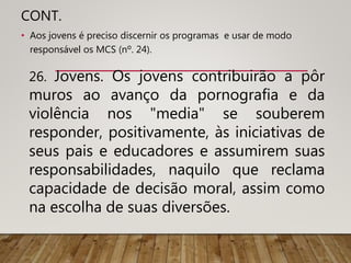 CONT.
• Aos jovens é preciso discernir os programas e usar de modo
responsável os MCS (nº. 24).
26. Jovens. Os jovens contribuirão a pôr
muros ao avanço da pornografia e da
violência nos "media" se souberem
responder, positivamente, às iniciativas de
seus pais e educadores e assumirem suas
responsabilidades, naquilo que reclama
capacidade de decisão moral, assim como
na escolha de suas diversões.
 