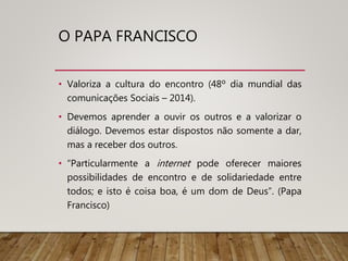 O PAPA FRANCISCO
• Valoriza a cultura do encontro (48º dia mundial das
comunicações Sociais – 2014).
• Devemos aprender a ouvir os outros e a valorizar o
diálogo. Devemos estar dispostos não somente a dar,
mas a receber dos outros.
• “Particularmente a internet pode oferecer maiores
possibilidades de encontro e de solidariedade entre
todos; e isto é coisa boa, é um dom de Deus”. (Papa
Francisco)
 