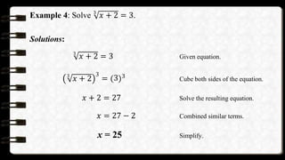 Example 4: Solve 3
𝑥 + 2 = 3.
Solutions:
3
𝑥 + 2 = 3 Given equation.
3
𝑥 + 2
3
= 3 3 Cube both sides of the equation.
𝑥 + 2 = 27 Solve the resulting equation.
𝑥 = 27 − 2 Combined similar terms.
x = 25 Simplify.
 