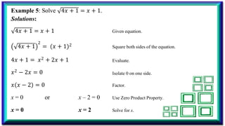 4𝑥 + 1 = 𝑥 + 1.
Example 5: Solve
Solutions:
4𝑥 + 1 = 𝑥 + 1 Given equation.
4𝑥 + 1
2
= 𝑥 + 1 2 Square both sides of the equation.
4𝑥 + 1 = 𝑥2 + 2𝑥 + 1
𝑥2 − 2𝑥 = 0
Evaluate.
Isolate 0 on one side.
𝑥 𝑥 − 2 = 0 Factor.
x = 0 or x – 2 = 0 Use Zero Product Property.
x = 0 x = 2 Solve for x.
 