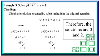 Example 5: Solve 4𝑥 + 1 = 𝑥 + 1.
Checking:
Check the solution obtained by substituting it in the original equation.
4𝑥 + 1 = 𝑥 + 1
x = 0 x = 2
4 0 + 1 = 0 + 1 4 2 + 1 = 2 + 1
0 + 1 = 1 8 + 1 = 1
1 = 1 9 = 1
1 = 1 3 = 3
Therefore, the
solutions are 0
and 2.
 