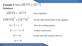 3
𝑥 − 1.
Example 6: Solve 3
3𝑥 + 5 =
Solutions:
3
3𝑥 + 5 = 3
𝑥 − 1 Given equation.
3
3𝑥 + 5
3 3 3
= 𝑥 − 1 Get the cube of both sides of the equation.
3x + 5 = x – 1 Solve the resulting equation.
3x – x = –1 – 5 Combine similar terms.
2x = –6 Divide both of the equation sides by 2.
x = – 3
 