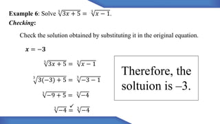 Example 6: Solve 3
3𝑥 + 5 = 3
𝑥 − 1.
Checking:
Check the solution obtained by substituting it in the original equation.
𝒙 = −𝟑
3
3𝑥 + 5 = 3
𝑥 − 1
3
3(−3) + 5 =
3
−3 − 1
3
−9 + 5 = 3
−4
3
−4 = 3
−4
Therefore, the
soltuion is –3.
 