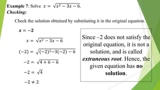 𝑥2 − 3𝑥 − 6.
Example 7: Solve 𝑥 =
Checking:
Check the solution obtained by substituting it in the original equation.
𝒙 = −𝟐
𝑥 = 𝑥2 − 3𝑥 − 6
(−2) = (−2)2−3(−2) − 6
−2 = 4 + 6 − 6
−2 = 4
−2 ≠ 2
Since –2 does not satisfy the
original equation, it is not a
solution, and is called
extraneous root. Hence, the
given equation has no
solution.
 