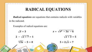 RADICAL EQUATIONS
Radical equations are equations that contains radicals with variables
in the radicand.
Examples of radical equations are:
𝒙𝟐
𝒙 = 𝟑 𝒙 = − 𝟑𝒙 − 𝟔
𝟐 − 𝒙 + 𝟕 = 𝟏 𝒙 + 𝟑 = 𝟓
𝟑
𝟑𝒙 − 𝟓 = 𝟎 𝟓 + 𝟐 𝒙 = 𝟕
 