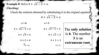 Example 8: Solve 4 + 𝑥 − 2 = 𝑥.
Checking:
Check the solution obtained by substituting it in the original equation.
4 + 𝑥 − 2 = 𝑥
x = 6 x = 3
4 + 6 − 2 = 6 4 + 3 − 2 = 3
4 + 4 = 6
4 + 2 = 6
4 + 1 = 3
4 + 1 = 3
6 = 6 5 ≠ 3
The only solution
is 6. The number
3 is an
extraneous root.
 