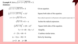 𝑥 + 1 + 7𝑥 + 4 = 3.
Example 9: Solve
Solutions:
𝑥 + 1 + 7𝑥 + 4 = 3 Given equation.
𝑥 + 1 +
2
7𝑥 + 4 = 3 2 Square both sides of the equation.
𝑥 + 1 + 7𝑥 + 4 = 9 . Since radical expression is still present on the equation repeat step 1-3.
7𝑥 + 4 = 8 − 𝑥 Isolate the radical expression.
2
7𝑥 + 4 = 8 − 𝑥 2 Square both sides of the equation.
Simplify.
Combine similar terms.
Solve by factoring.
7x + 4 = 60 – 16x + x2
x2 – 23x + 60 = 0
(x – 3) (x – 20) = 0
x = 3 or x = 20
 