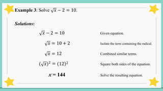 Example 3: Solve 𝑥 − 2 = 10.
Solutions:
𝑥 − 2 = 10 Given equation.
𝑥 = 10 + 2 Isolate the term containing the radical.
𝑥 = 12 Combined similar terms.
𝑥 2 = 12 2 Square both sides of the equation.
x = 144 Solve the resulting equation.
 