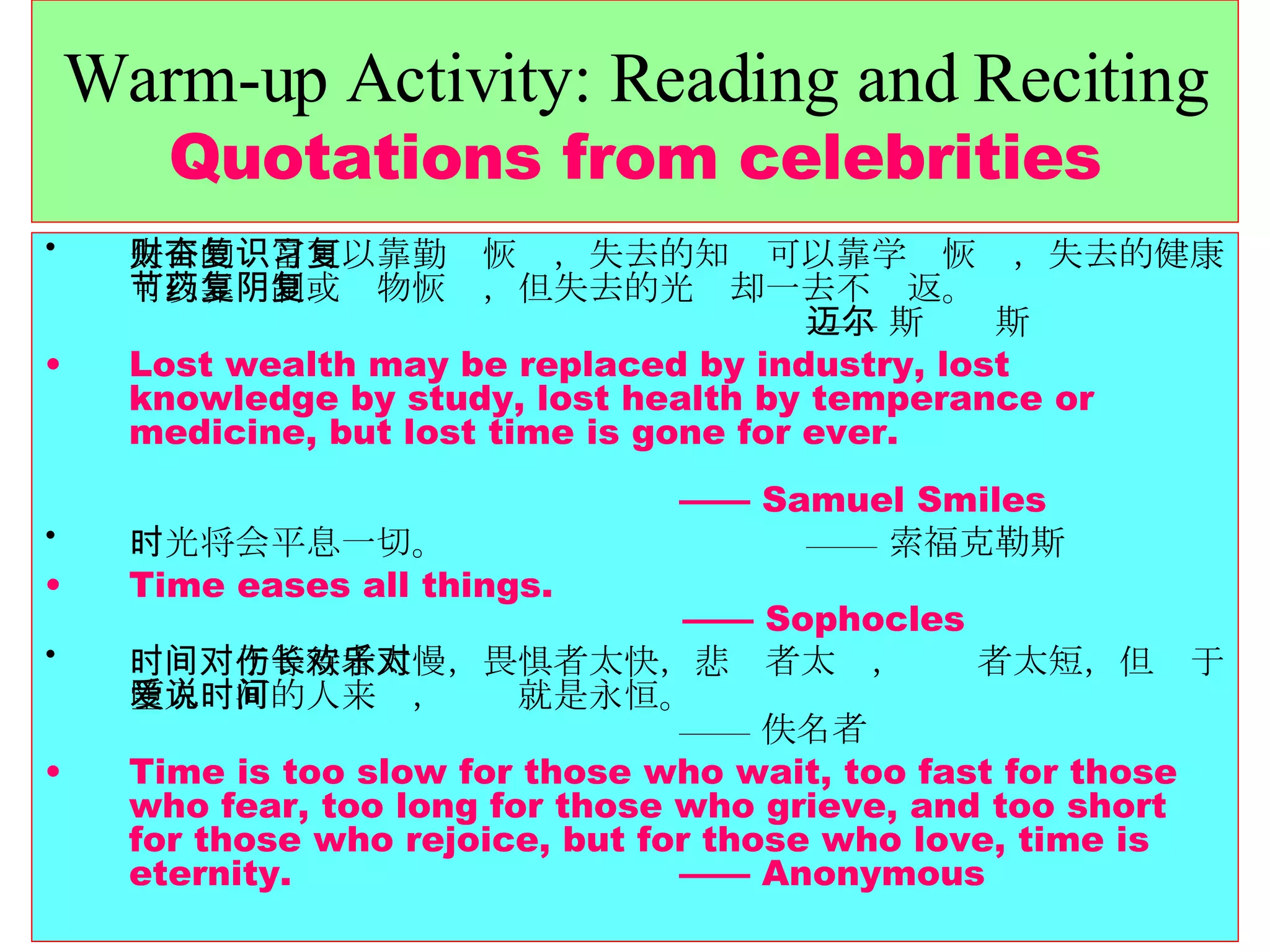 Warm-up Activity: Reading and Reciting Quotations from celebrities 失去的财富可以靠勤奋恢复，失去的知识可以靠学习恢复，失去的健康可以靠节制或药物恢复，但失去的光阴却一去不复返。   —— 斯迈尔斯 Lost wealth may be replaced by industry, lost knowledge by study, lost health by temperance or medicine, but lost time is gone for ever.    —— Samuel Smiles 时光将会平息一切。    —— 索福克勒斯 Time eases all things.    —— Sophocles 时间对于等待者太慢，畏惧者太快，悲伤者太长，欢乐者太短，但对于堕入爱河的人来说，时间就是永恒。   —— 佚名者 Time is too slow for those who wait, too fast for those who fear, too long for those who grieve, and too short for those who rejoice, but for those who love, time is eternity.  —— Anonymous 