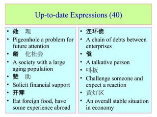 Up-to-date Expressions (40) 冷处理 Pigeonhole a problem for future attention 老龄化社会 A society with a large aging population 拉赞助 Solicit financial support 开洋荤 Eat foreign food, have some experience abroad 连环债 A chain of debts between enterprises 侃爷 A talkative person 叫板 Challenge someone and expect a reaction 黄灯区 An overall stable situation in economy 