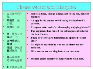 Please watch and interpret: 忠言逆耳利于行。  丑媳妇难免见公婆。  人人尽兴而归。  争执使两个朋友疏远了。  这两种观点针锋相对。  说他对事故没有责任是对的。 他的回答不过是巧妙的遁辞。 妇女要求与男人机会均等。  Honest advice, though unpleasant to the ear, benefits conduct. An ugly bride cannot avoid seeing her husband’s parents.  Everyone returned after thoroughly enjoying himself The argument has caused the estrangement between the two friends.  These two views are diametrically opposed to each other.  It’s right to say that he was not to blame for the accident.  His answers are nothing but clever evasions.  Women claim equality of opportunity with men.  