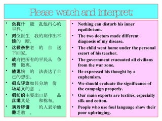 Please watch and interpret: 没有什么能扰乱他内心的平静。  两位医生对我的病作出不同的诊断。  这孩子在老师的亲自护送下回家。  政府把所有的平民从战争地带撤离。  他用婉转的说法表达了自己的想法。  我们应恰如其分地评价这场运动的意义。  我们的主要出口是纺织品，尤其是丝绸和棉布。  满口污言秽语的人表示他缺乏教养。  Nothing can disturb his inner equilibrium.  The two doctors made different diagnosis of my disease.  The child went home under the personal escort of his teacher.  The government evacuated all civilians from the war zone.  He expressed his thought by a euphemism.  We should evaluate the significance of the campaign properly.  Our main exports are textiles, especially silk and cotton.  People who use foul language show their poor upbringing.  