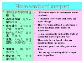 Please watch and interpret: 不同国家有不同的道德标准。  玛丽谎报年龄是尽人皆知的事实。  这项改革涉及千家万户，难度很大。  他决心千方百计弄清事实的真相。  目光远大的人现在得到这一政策的好处了。  难怪你这么瘦，你吃得太少了。  我走上讲台时觉得自己的腿在发抖。  Different countries have different moral standards.  It id known to everyone that Mary lied about his age.  This reform is a difficult task because it affects hundreds of thousands of households.  He is determined to find out the truth of the matter in every possible way.  Those who have a broad vision are benefiting from this policy.  No wonder you are so thin; you eat too little.  I felt my legs trembling when I stepped onto the podium.  