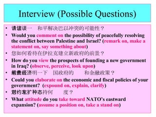 Interview (Possible Questions) 请您谈一谈和平解决巴以冲突的可能性？ Would you  comment on  the possibility of peacefully resolving the conflict between Palestine and Israel? ( remark on, make a statement on, say something about ) 您如何看待在伊拉克建立新政府的前景？ How do you  view  the prospects of founding a new government in Iraq? ( observe, perceive, look upon ) 您能否阐明一下贵国政府的经济和金融政策？ Could you  elaborate on  the economic and fiscal policies of your government?  ( expound on, explain, clarify ) 您对北约东扩持何种态度？ What  attitude  do you  take toward  NATO’s eastward expansion? ( assume a position on, take a stand on ) 