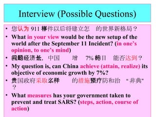 Interview (Possible Questions) 您 认为 911 事件以后将建立怎样的世界新格局？ What  in your view  would be the new setup of the world after the September 11 Incident? ( in one’s opinion, to one’s mind ) 我的问题是，中国经济增长 7% 的目标能否 达到 ？ My question is, can China  achieve (attain, realize)  its objective of economic growth by 7%? 贵国政府 采取 了什么样的 措施 来预防和治疗“非典”？ What  measures  has your government taken to prevent and treat SARS? ( steps, action, course of action ) 