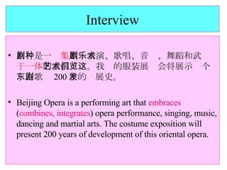 Interview 京剧是一种 集 歌剧表演、歌唱、音乐、舞蹈和武术 于一体 的表演艺术。我们的服装展览会将展示这个东方歌剧 200 年的发展史。 Beijing Opera is a performing art that  embraces  ( combines, integrates ) opera performance, singing, music, dancing and martial arts. The costume exposition will present 200 years of development of this oriental opera. 