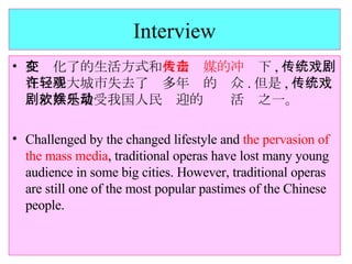 Interview 在变化了的生活方式和 大众传媒的冲击 下 , 传统戏剧在一些大城市失去了许多年轻的观众 . 但是 , 传统戏剧依然是最受我国人民欢迎的娱乐活动之一。 Challenged by the changed lifestyle and  the pervasion of the mass media , traditional operas have lost many young audience in some big cities. However, traditional operas are still one of the most popular pastimes of the Chinese people. 