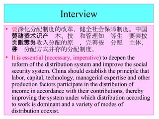 Interview 要 深化分配制度的改革，健全社会保障制度。中国要建立劳动、资本、技术和管理知识等生产要素按贡献参与收入分配的原则，完善按劳分配为主体、多种分配方式并存的分配制度。 It is   essential  ( necessary, imperative ) to deepen the reform of the distribution system and improve the social security system. China should establish the principle that labor, capital, technology, managerial expertise and other production factors participate in the distribution of income in accordance with their contributions, thereby improving the system under which distribution according to work is dominant and a variety of modes of distribution coexist. 