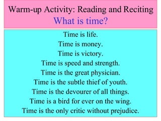 Warm-up Activity: Reading and Reciting   What is time? Time is life. Time is money. Time is victory. Time is speed and strength. Time is the great physician. Time is the subtle thief of youth. Time is the devourer of all things. Time is a bird for ever on the wing. Time is the only critic without prejudice. 