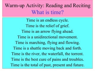 Warm-up Activity: Reading and Reciting   What is time? Time is an endless cycle. Time is the relief of grief. Time is an arrow flying ahead. Time is a unidirectional movement. Time is marching, flying and flowing. Time is a shuttle moving back and forth. Time is the river, the waterfall, the torrent. Time is the best cure of pains and troubles. Time is the total of past, present and future. 