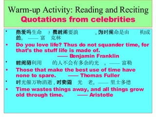 Warm-up Activity: Reading and Reciting Quotations from celebrities 你热爱生命吗 ? 那就不要浪费时间 , 因为生命是由时间构成的。 —— 富兰克林 Do you love life? Thus do not squander time, for that’s the stuff life is made of.    —— Benjamin Franklin 能充分利用时间的人不会有多余的光阴。—— 富勒 Those that make the best use of time have none to spare.  —— Thomas Fuller 时光催万物消逝 , 万物随时光变老。—— 亚里士多德 Time wastes things away, and all things grow old through time.  —— Aristotle 