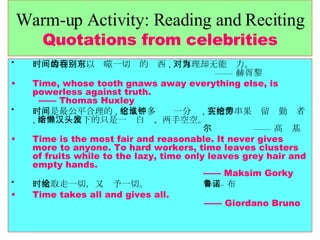 Warm-up Activity: Reading and Reciting Quotations from celebrities 时间的利齿可以吞噬一切别的东西 , 对真理却无能为力。   —— 赫胥黎 Time, whose tooth gnaws away everything else, is powerless against truth.    —— Thomas Huxley 时间是最公平合理的 , 它从不多给谁一分钟 , 它把串串果实留给勤劳者 , 而给懒汉留下的只是一头白发、两手空空。   —— 高尔基 Time is the most fair and reasonable. It never gives more to anyone. To hard workers, time leaves clusters of fruits while to the lazy, time only leaves grey hair and empty hands.    —— Maksim Gorky 时光取走一切，又给予一切。   —— 布鲁诺 Time takes all and gives all.    —— Giordano Bruno 