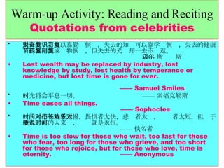 Warm-up Activity: Reading and Reciting Quotations from celebrities 失去的财富可以靠勤奋恢复，失去的知识可以靠学习恢复，失去的健康可以靠节制或药物恢复，但失去的光阴却一去不复返。   —— 斯迈尔斯 Lost wealth may be replaced by industry, lost knowledge by study, lost health by temperance or medicine, but lost time is gone for ever.    —— Samuel Smiles 时光将会平息一切。    —— 索福克勒斯 Time eases all things.    —— Sophocles 时间对于等待者太慢，畏惧者太快，悲伤者太长，欢乐者太短，但对于堕入爱河的人来说，时间就是永恒。   —— 佚名者 Time is too slow for those who wait, too fast for those who fear, too long for those who grieve, and too short for those who rejoice, but for those who love, time is eternity.  —— Anonymous 