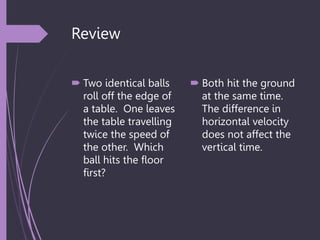 Review
 Two identical balls
roll off the edge of
a table. One leaves
the table travelling
twice the speed of
the other. Which
ball hits the floor
first?
 Both hit the ground
at the same time.
The difference in
horizontal velocity
does not affect the
vertical time.
 