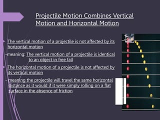 Projectile Motion Combines Vertical
Motion and Horizontal Motion
 The vertical motion of a projectile is not affected by its
horizontal motion
-meaning: The vertical motion of a projectile is identical
to an object in free fall
 The horizontal motion of a projectile is not affected by
its vertical motion
- meaning the projectile will travel the same horizontal
distance as it would if it were simply rolling on a flat
surface in the absence of friction
 