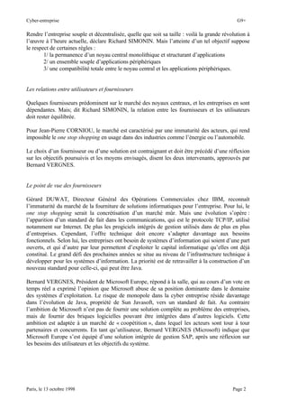 Cyber-entreprise G9+
Paris, le 13 octobre 1998 Page 2
Rendre l’entreprise souple et décentralisée, quelle que soit sa taille : voilà la grande révolution à
l’œuvre à l’heure actuelle, déclare Richard SIMONIN. Mais l’atteinte d’un tel objectif suppose
le respect de certaines règles :
1/ la permanence d’un noyau central monolithique et structurant d’applications
2/ un ensemble souple d’applications périphériques
3/ une compatibilité totale entre le noyau central et les applications périphériques.
Les relations entre utilisateurs et fournisseurs
Quelques fournisseurs prédominent sur le marché des noyaux centraux, et les entreprises en sont
dépendantes. Mais; dit Richard SIMONIN, la relation entre les fournisseurs et les utilisateurs
doit rester équilibrée.
Pour Jean-Pierre CORNIOU, le marché est caractérisé par une immaturité des acteurs, qui rend
impossible le one stop shopping en usage dans des industries comme l’énergie ou l’automobile.
Le choix d’un fournisseur ou d’une solution est contraignant et doit être précédé d’une réflexion
sur les objectifs poursuivis et les moyens envisagés, disent les deux intervenants, approuvés par
Bernard VERGNES.
Le point de vue des fournisseurs
Gérard DUWAT, Directeur Général des Opérations Commerciales chez IBM, reconnaît
l’immaturité du marché de la fourniture de solutions informatiques pour l’entreprise. Pour lui, le
one stop shopping serait la concrétisation d’un marché mûr. Mais une évolution s’opère :
l’apparition d’un standard de fait dans les communications, qui est le protocole TCP/IP, utilisé
notamment sur Internet. De plus les progiciels intégrés de gestion utilisés dans de plus en plus
d’entreprises. Cependant, l’offre technique doit encore s’adapter davantage aux besoins
fonctionnels. Selon lui, les entreprises ont besoin de systèmes d’information qui soient d’une part
ouverts, et qui d’autre par leur permettent d’exploiter le capital informatique qu’elles ont déjà
constitué. Le grand défi des prochaines années se situe au niveau de l’infrastructure technique à
développer pour les systèmes d’information. La priorité est de retravailler à la construction d’un
nouveau standard pour celle-ci, qui peut être Java.
Bernard VERGNES, Président de Microsoft Europe, répond à la salle, qui au cours d’un vote en
temps réel a exprimé l’opinion que Microsoft abuse de sa position dominante dans le domaine
des systèmes d’exploitation. Le risque de monopole dans la cyber entreprise réside davantage
dans l’évolution de Java, propriété de Sun Javasoft, vers un standard de fait. Au contraire
l’ambition de Microsoft n’est pas de fournir une solution complète au problème des entreprises,
mais de fournir des briques logicielles pouvant être intégrées dans d’autres logiciels. Cette
ambition est adaptée à un marché de « coopétition », dans lequel les acteurs sont tour à tour
partenaires et concurrents. En tant qu’utilisateur, Bernard VERGNES (Microsoft) indique que
Microsoft Europe s’est équipé d’une solution intégrée de gestion SAP, après une réflexion sur
les besoins des utilisateurs et les objectifs du système.
 