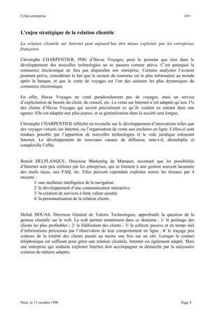 Cyber-entreprise G9+
Paris, le 13 octobre 1998 Page 4
L'enjeu stratégique de la relation clientèle
La relation clientèle sur Internet peut aujourd’hui être mieux exploitée par les entreprises
françaises
Christophe CHARPENTIER, PDG d’Havas Voyages, pose le postulat que rien dans le
développement des nouvelles technologies ne se passera comme prévu. C’est pourquoi le
commerce électronique ne fera pas disparaître son entreprise. Certains analystes l’avaient
pourtant prévu, considérant le fait que le secteur du tourisme est le plus informatisé au monde
après la banque, et que la vente de voyages est l’un des secteurs les plus dynamiques du
commerce électronique.
En effet, Havas Voyages ne vend paradoxalement pas de voyages, mais un service
d’explicitation de besoin du client, de conseil, etc. La vente sur Internet n’est adaptée qu’aux 1%
des clients d’Havas Voyages qui savent précisément ce qu’ils veulent en entrant dans une
agence. Elle est adaptée aux plus jeunes, et sa généralisation dans la société sera longue.
Christophe CHARPENTIER réfléchit en revanche sur le développement d’innovations telles que
des voyages virtuels sur Internet, ou l’organisation de vente aux enchères en ligne. Celles-ci sont
rendues possible par l’apparition de nouvelles technologies et le vide juridique entourant
Internet. Le développement de nouveaux canaux de diffusion, note-t-il, démultiplie et
complexifie l’offre.
Benoît DELPLANQUE, Directeur Marketing de Matranet, reconnaît que les possibilités
d’Internet sont peu utilisées par les entreprises, qui se limitent à une gestion souvent lacunaire
des mails reçus, aux FAQ, etc. Elles peuvent cependant exploiter mieux les réseaux par 4
moyens :
1/ une meilleure intelligence de la navigation
2/ le développement d’une communication interactive
3/ la création de services à forte valeur ajoutée
4/ la personnalisation de la relation clients.
Mehdi HOUAS, Directeur Général de Valoris Technologies, approfondit la question de la
gestion clientèle sur le web. Le web permet notamment dans ce domaine : 1/ le pointage des
clients les plus profitables ; 2/ la fidélisation des clients ; 3/ la collecte passive et en temps réel
d’informations précieuses par l’observation de leur comportement en ligne ; 4/ le traçage peu
coûteux de la totalité des clients passés au moins une fois sur un site. Lorsque le contact
téléphonique est suffisant pour gérer une relation clientèle, Internet est également adapté. Mais
une entreprise qui souhaite exploiter Internet doit accompagner sa démarche par la nécessaire
création de métiers adaptés.
 