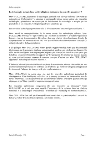 Cyber-entreprise G9+
Paris, le 13 octobre 1998 Page 5
La technologie, moteur d'une société allégée ou instrument de nouvelles pesanteurs ?
Marc GUILLAUME, économiste et sociologue, coauteur d’un ouvrage intitulé : « Où vont les
autoroutes de l’information ? », dénonce la propagande intense menée autour des nouvelles
technologies, généralement orchestrée par les fournisseurs de technologie et relayée par les
journalistes et les essayistes. Cette propagande crée une utopie qu
Les nouvelles technologies permettent-elles le développement d’une intelligence collective ?
D’un travail de conceptualisation de la nature exacte des technologies offertes, Marc
GUILLAUME déduit qu’il s’agit avant tout de « machines à commuter ». L’hypernavigation sur
Internet, c’est de la commutation. De même, dans une relation client-fournisseur, l’étude du
comportement d’un internaute sur un site, avec pour référence le comportement de ceux qui l’y
ont précédé, relève de la commutation.
C’est pourquoi Marc GUILLAUME préfère parler d’hypercommerce plutôt que de commerce
électronique, car le commerce implique un jugement du vendeur, qui est absent sur Internet. En
effet, aucune intelligence n’est requise pour proposer, par exemple, un livre à un client parce que
l’étude de son comportement laisse supposer qu’il l’appréciera. Un amateur de mauvais auteurs
se verra systématiquement proposer de mauvais ouvrages. C’est ce que Marc GUILLAUME
appelle le « marketing des moutons heureux ».
L’industrie informatique est actuellement en phase de structuration, et reste caractérisée par une
évolution extrêmement rapide des systèmes. La dyschronie qui en résulte oblige les entreprises et
les hommes à s’adapter, à « à zapper » de plus en plus alertement.
Marc GUILLAUME ne pense donc pas que les nouvelles technologies permettent le
développement d’une intelligence collective, car le zapping permanent est incompatible avec le
travail intellectuel. Mais la dyschronie qui les caractérise l’amène à considérer qu’elles sont déjà
dépassées, et qu’il faut considérer les promesses des suivantes.
Les nouvelles technologies s’imposeront-elle sans rencontrer de résistance ? Marc
GUILLAUME ne le sait pas, mais rappelle l’importance de la présence dans les relations
humaines, et le caractère peu souhaitable de l’avènement du « marketing des moutons heureux ».
Marc GUILLAUME ne croit pas à la disparition du travail dans la cyber-entreprise. Le travail ne
fait qu’y évoluer d’un modèle disciplinaire à un modèle contrôlé.
 