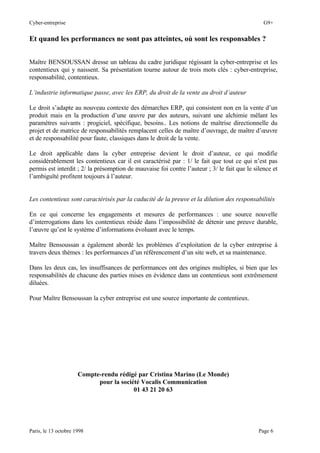 Cyber-entreprise G9+
Paris, le 13 octobre 1998 Page 6
Et quand les performances ne sont pas atteintes, où sont les responsables ?
Maître BENSOUSSAN dresse un tableau du cadre juridique régissant la cyber-entreprise et les
contentieux qui y naissent. Sa présentation tourne autour de trois mots clés : cyber-entreprise,
responsabilité, contentieux.
L’industrie informatique passe, avec les ERP, du droit de la vente au droit d’auteur
Le droit s’adapte au nouveau contexte des démarches ERP, qui consistent non en la vente d’un
produit mais en la production d’une œuvre par des auteurs, suivant une alchimie mêlant les
paramètres suivants : progiciel, spécifique, besoins.. Les notions de maîtrise directionnelle du
projet et de matrice de responsabilités remplacent celles de maître d’ouvrage, de maître d’œuvre
et de responsabilité pour faute, classiques dans le droit de la vente.
Le droit applicable dans la cyber entreprise devient le droit d’auteur, ce qui modifie
considérablement les contentieux car il est caractérisé par : 1/ le fait que tout ce qui n’est pas
permis est interdit ; 2/ la présomption de mauvaise foi contre l’auteur ; 3/ le fait que le silence et
l’ambiguïté profitent toujours à l’auteur.
Les contentieux sont caractérisés par la caducité de la preuve et la dilution des responsabilités
En ce qui concerne les engagements et mesures de performances : une source nouvelle
d’interrogations dans les contentieux réside dans l’impossibilité de détenir une preuve durable,
l’œuvre qu’est le système d’informations évoluant avec le temps.
Maître Bensoussan a également abordé les problèmes d’exploitation de la cyber entreprise à
travers deux thèmes : les performances d’un référencement d’un site web, et sa maintenance.
Dans les deux cas, les insuffisances de performances ont des origines multiples, si bien que les
responsabilités de chacune des parties mises en évidence dans un contentieux sont extrêmement
diluées.
Pour Maître Bensoussan la cyber entreprise est une source importante de contentieux.
Compte-rendu rédigé par Cristina Marino (Le Monde)
pour la société Vocalis Communication
01 43 21 20 63
 