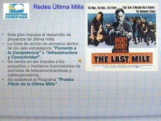Este plan impulsa el desarrollo de proyectos de última milla. La línea de acción se enmarca dentro de los ejes estratégicos  "Fomento a la Competencia"  e  "Infraestructura y Conectividad". Se centra en dar impulso a los pequeños y medianos licenciatarios de servicios de telecomunicaciones y cableoperadores. Se establece el Programa  "Prueba Piloto de la Última Milla" .  Redes Última Milla 