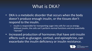 What is DKA?
• DKA is a metabolic disorder that occurs when the body
doesn’t produce enough insulin, or the tissues don’t
respond to the insulin.
– Insulin is responsible for transporting sugar into cells for use as energy.
Without insulin, the cells can’t perform normal functions and are essentially
“starved.”
• Increased production of hormones that have anti-insulin
effects such as glucagon, cortisol, and epinephrine, can
exacerbate the insulin deficiency or insulin resistance.
 