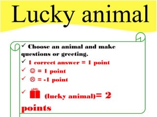 Lucky animal
 Choose an animal and make
questions or greeting.
 1 correct answer = 1 point
  = 1 point
  = -1 point

 (lucky animal)= 2
points
 