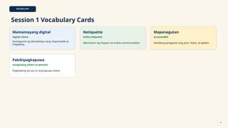VOCABULARY
Session 1 Vocabulary Cards
Mamamayang digital
digital citizen
Gumagamit ng teknolohiya nang responsable at
magalang.
Netiquette
online etiquette
Alituntunin ng maayos na online communication.
Mapanagutan
accountable
Handang panagutan ang post, share, at epekto.
Pakikipagkapuwa
recognizing others as persons
Pagkilalang tao pa rin ang kausap online.
10
 