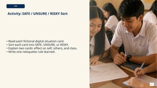 TASK
Activity: SAFE / UNSURE / RISKY Sort
• Read each fictional digital situation card.
• Sort each card into SAFE, UNSURE, or RISKY.
• Explain two cards: effect on self, others, and class.
• Write one netiquette rule learned.
11
 