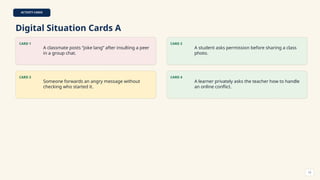 ACTIVITY CARDS
Digital Situation Cards A
CARD 1
A classmate posts “joke lang” after insulting a peer
in a group chat.
CARD 2
A student asks permission before sharing a class
photo.
CARD 3
Someone forwards an angry message without
checking who started it.
CARD 4
A learner privately asks the teacher how to handle
an online conflict.
12
 