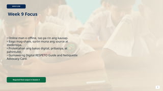 WEEK FLOW
Week 9 Focus
• Online man o offline, tao pa rin ang kausap.
• Bago mag-share, suriin muna ang source at
ebidensiya.
• Protektahan ang bakas digital, pribasiya, at
pahintulot.
• Gumawa ng Digital RESPETO Guide and Netiquette
Advocacy Card.
Required final output in Session 4
2
 