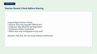 ANSWER / EXAMPLE
Teacher Reveal: Check Before Sharing
A good digital citizen checks:
• Source: Sino ang nagsabi? Official ba?
• Evidence: May advisory ba? May date?
• Freshness: Kailan ito posted?
• Effect: Ano ang mangyayari kung mali?
Decision: Ask first. Do not share without verification.
21
 