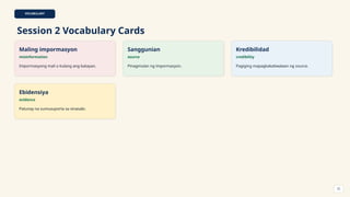 VOCABULARY
Session 2 Vocabulary Cards
Maling impormasyon
misinformation
Impormasyong mali o kulang ang batayan.
Sanggunian
source
Pinagmulan ng impormasyon.
Kredibilidad
credibility
Pagiging mapagkakatiwalaan ng source.
Ebidensiya
evidence
Patunay na sumusuporta sa sinasabi.
22
 